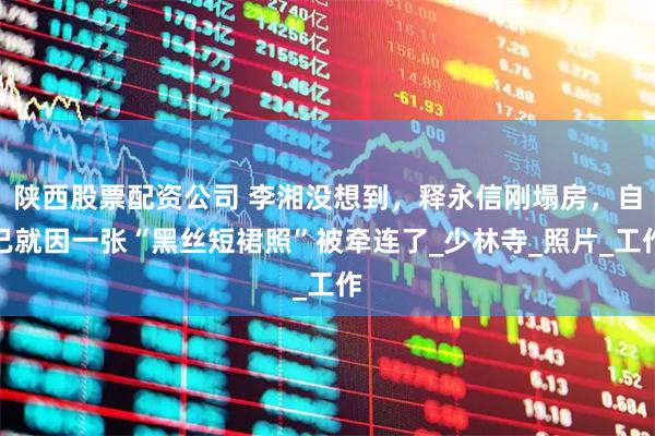 陕西股票配资公司 李湘没想到，释永信刚塌房，自己就因一张“黑丝短裙照”被牵连了_少林寺_照片_工作