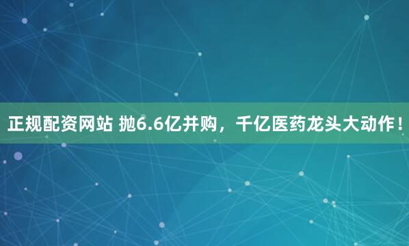 正规配资网站 抛6.6亿并购，千亿医药龙头大动作！