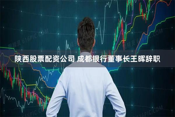 陕西股票配资公司 成都银行董事长王晖辞职