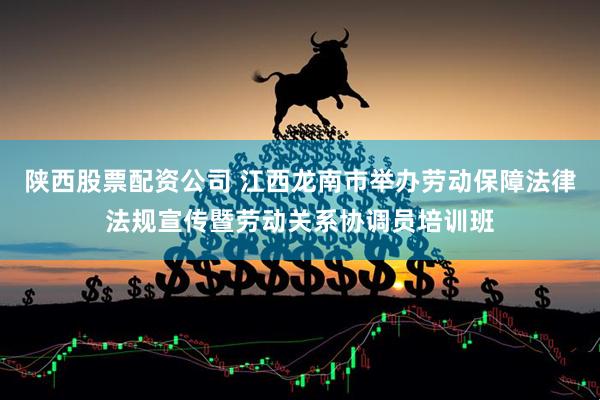 陕西股票配资公司 江西龙南市举办劳动保障法律法规宣传暨劳动关系协调员培训班