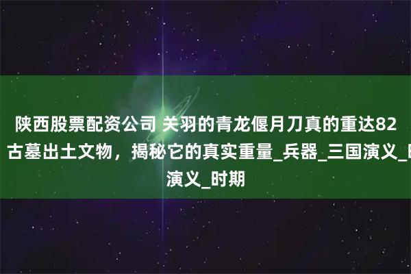 陕西股票配资公司 关羽的青龙偃月刀真的重达82斤？古墓出土文物，揭秘它的真实重量_兵器_三国演义_时期