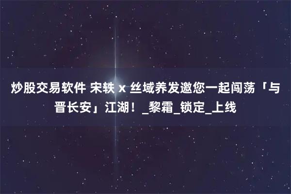 炒股交易软件 宋轶 x 丝域养发邀您一起闯荡「与晋长安」江湖！_黎霜_锁定_上线