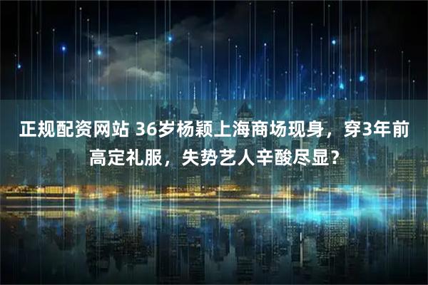 正规配资网站 36岁杨颖上海商场现身，穿3年前高定礼服，失势艺人辛酸尽显？