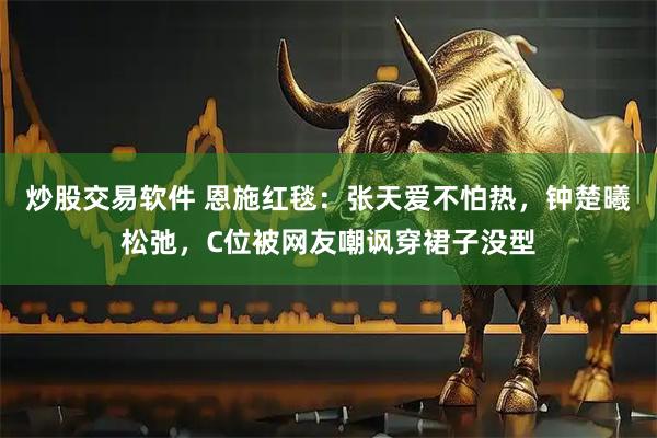 炒股交易软件 恩施红毯：张天爱不怕热，钟楚曦松弛，C位被网友嘲讽穿裙子没型
