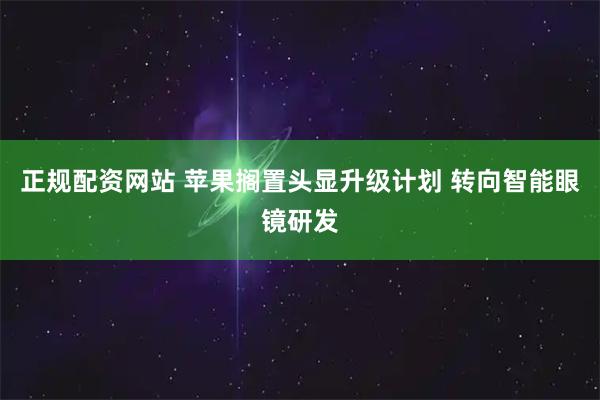 正规配资网站 苹果搁置头显升级计划 转向智能眼镜研发
