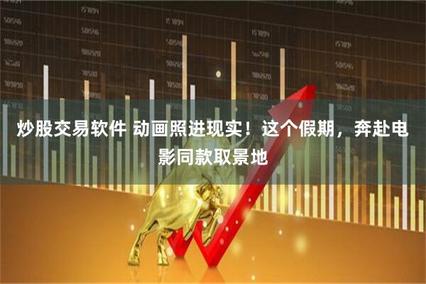 炒股交易软件 动画照进现实！这个假期，奔赴电影同款取景地