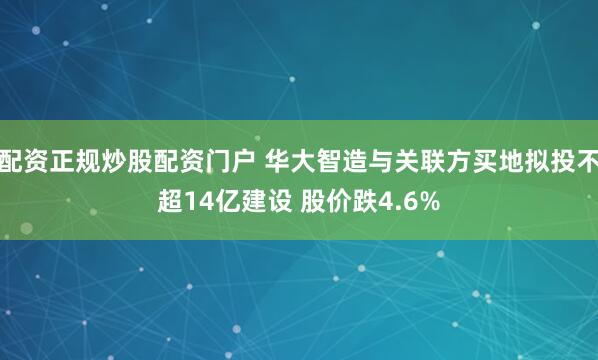 配资正规炒股配资门户 华大智造与关联方买地拟投不超14亿建设 股价跌4.6%