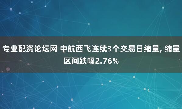 专业配资论坛网 中航西飞连续3个交易日缩量, 缩量区间跌幅2.76%