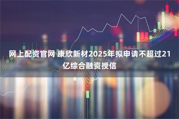网上配资官网 康欣新材2025年拟申请不超过21亿综合融资授信