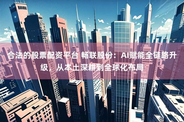 合法的股票配资平台 畅联股份：AI赋能全链路升级，从本土深耕到全球化布局