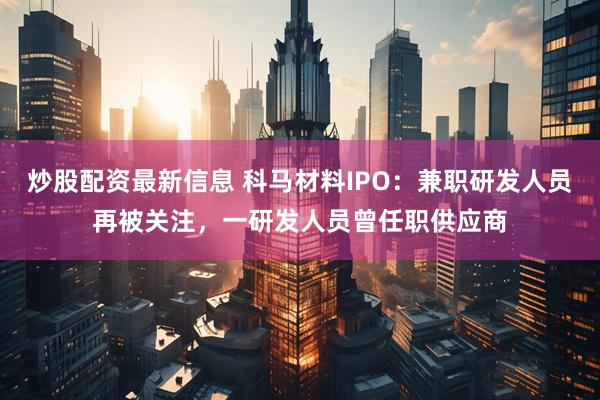 炒股配资最新信息 科马材料IPO：兼职研发人员再被关注，一研发人员曾任职供应商