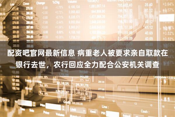 配资吧官网最新信息 病重老人被要求亲自取款在银行去世，农行回应全力配合公安机关调查
