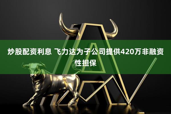 炒股配资利息 飞力达为子公司提供420万非融资性担保