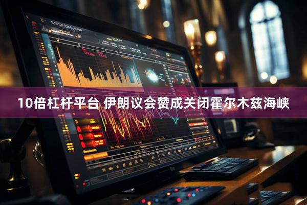 10倍杠杆平台 伊朗议会赞成关闭霍尔木兹海峡