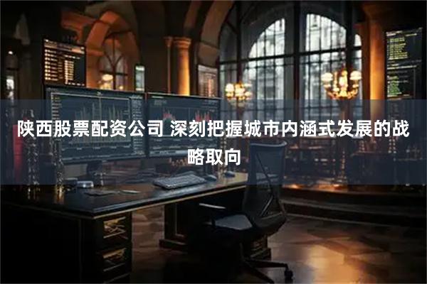 陕西股票配资公司 深刻把握城市内涵式发展的战略取向