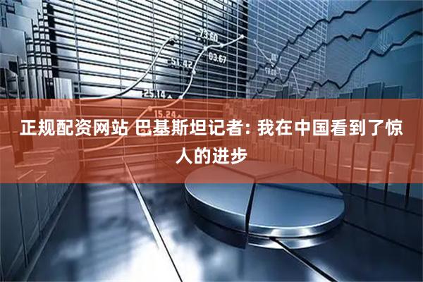 正规配资网站 巴基斯坦记者: 我在中国看到了惊人的进步