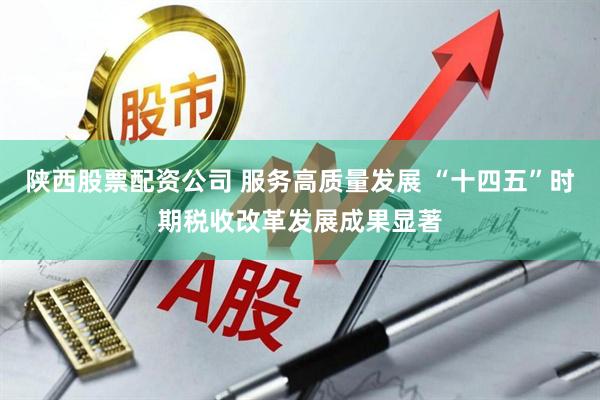陕西股票配资公司 服务高质量发展 “十四五”时期税收改革发展成果显著