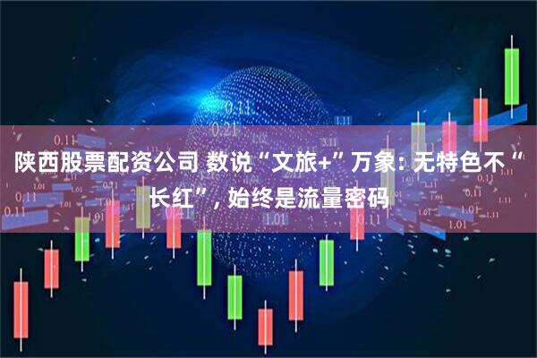 陕西股票配资公司 数说“文旅+”万象: 无特色不“长红”, 始终是流量密码