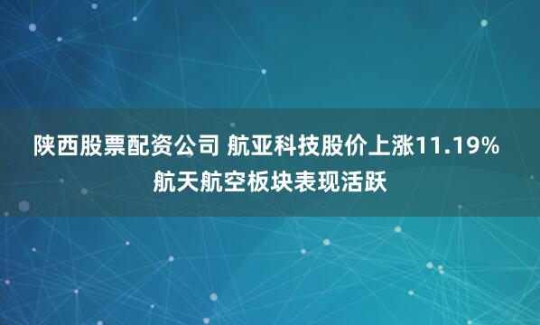 陕西股票配资公司 航亚科技股价上涨11.19% 航天航空板块表现活跃
