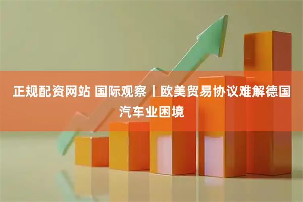 正规配资网站 国际观察丨欧美贸易协议难解德国汽车业困境