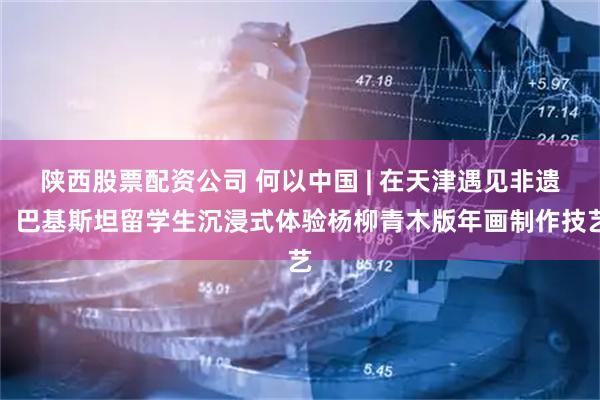 陕西股票配资公司 何以中国 | 在天津遇见非遗，巴基斯坦留学生沉浸式体验杨柳青木版年画制作技艺