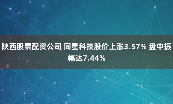 陕西股票配资公司 同星科技股价上涨3.57% 盘中振幅达7.44%