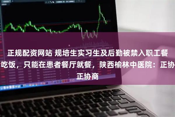 正规配资网站 规培生实习生及后勤被禁入职工餐厅吃饭，只能在患者餐厅就餐，陕西榆林中医院：正协商