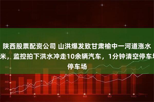 陕西股票配资公司 山洪爆发致甘肃榆中一河道涨水3米，监控拍下洪水冲走10余辆汽车，1分钟清空停车场