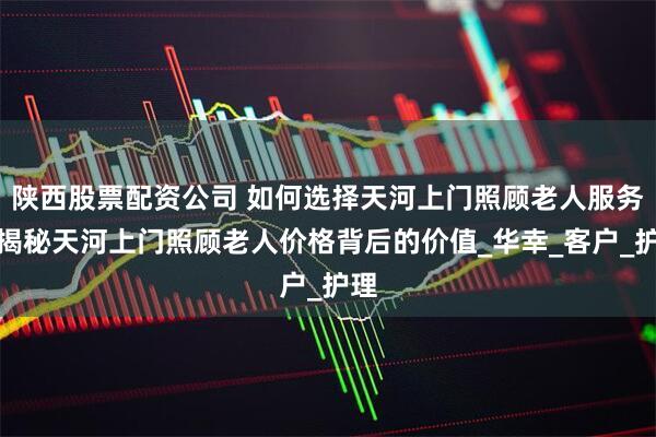 陕西股票配资公司 如何选择天河上门照顾老人服务？揭秘天河上门照顾老人价格背后的价值_华幸_客户_护理