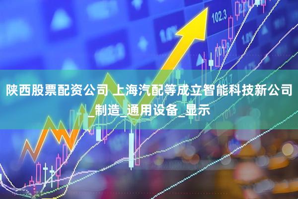 陕西股票配资公司 上海汽配等成立智能科技新公司_制造_通用设备_显示