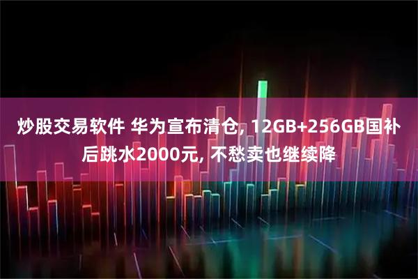 炒股交易软件 华为宣布清仓, 12GB+256GB国补后跳水2000元, 不愁卖也继续降