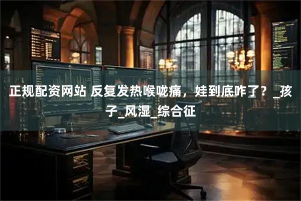 正规配资网站 反复发热喉咙痛，娃到底咋了？_孩子_风湿_综合征