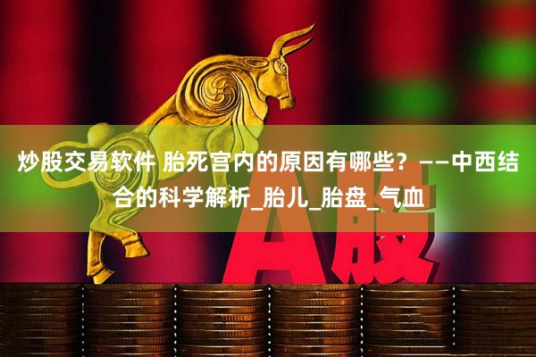 炒股交易软件 胎死宫内的原因有哪些？——中西结合的科学解析_胎儿_胎盘_气血