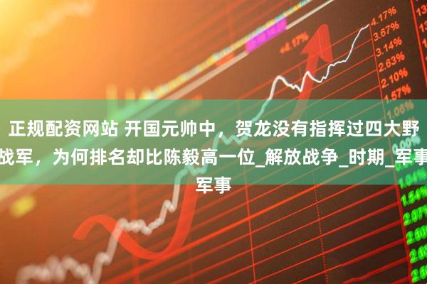正规配资网站 开国元帅中，贺龙没有指挥过四大野战军，为何排名却比陈毅高一位_解放战争_时期_军事