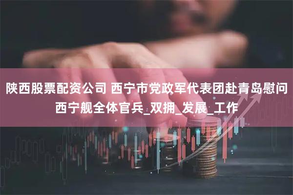 陕西股票配资公司 西宁市党政军代表团赴青岛慰问西宁舰全体官兵_双拥_发展_工作
