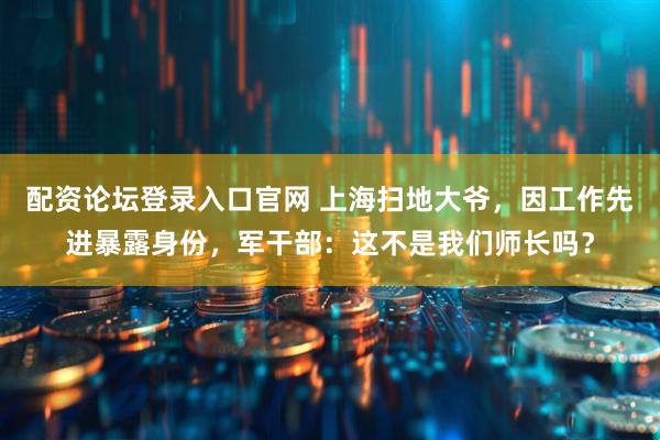 配资论坛登录入口官网 上海扫地大爷，因工作先进暴露身份，军干部：这不是我们师长吗？