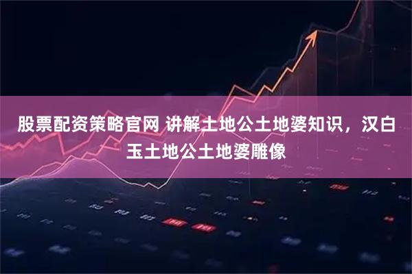 股票配资策略官网 讲解土地公土地婆知识，汉白玉土地公土地婆雕像