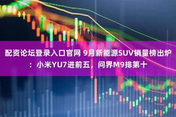 配资论坛登录入口官网 9月新能源SUV销量榜出炉：小米YU7进前五，问界M9排第十