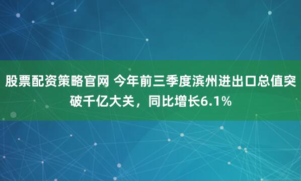股票配资策略官网 今年前三季度滨州进出口总值突破千亿大关，同比增长6.1%