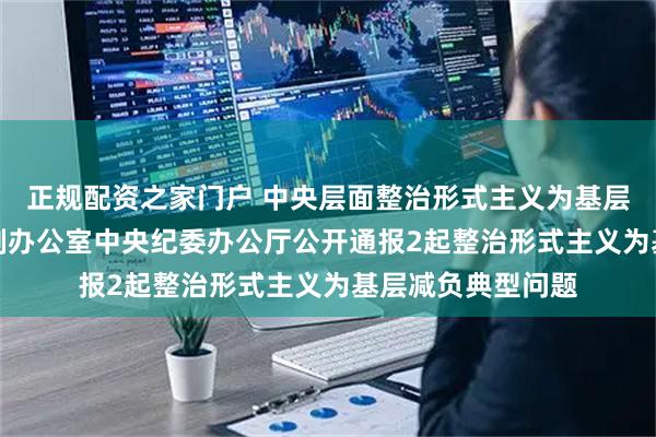 正规配资之家门户 中央层面整治形式主义为基层减负专项工作机制办公室　中央纪委办公厅公开通报2起整治形式主义为基层减负典型问题