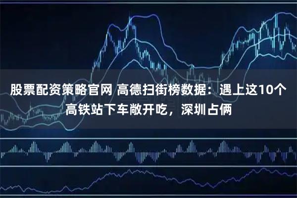 股票配资策略官网 高德扫街榜数据：遇上这10个高铁站下车敞开吃，深圳占俩
