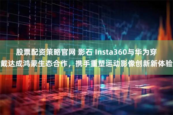 股票配资策略官网 影石 Insta360与华为穿戴达成鸿蒙生态合作，携手重塑运动影像创新新体验