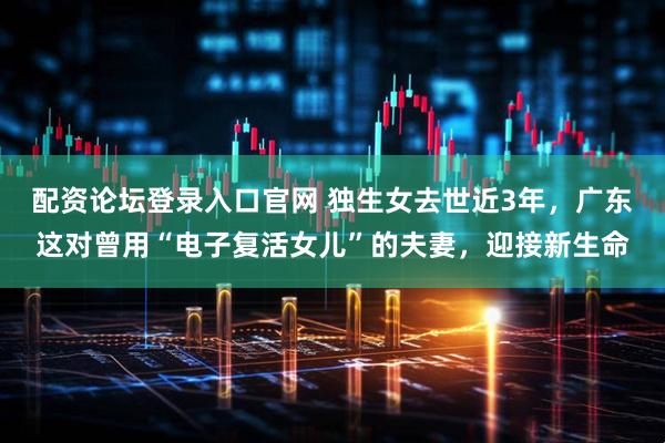 配资论坛登录入口官网 独生女去世近3年，广东这对曾用“电子复活女儿”的夫妻，迎接新生命