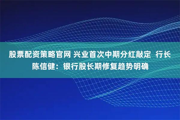 股票配资策略官网 兴业首次中期分红敲定 行长陈信健:银行股长期修复趋势明确