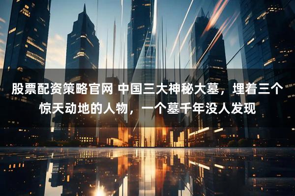 股票配资策略官网 中国三大神秘大墓，埋着三个惊天动地的人物，一个墓千年没人发现