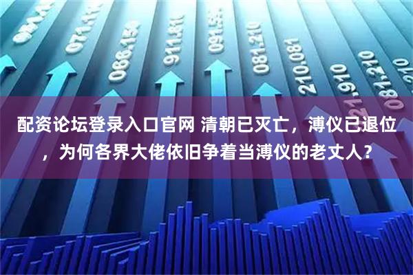 配资论坛登录入口官网 清朝已灭亡，溥仪已退位，为何各界大佬依旧争着当溥仪的老丈人？