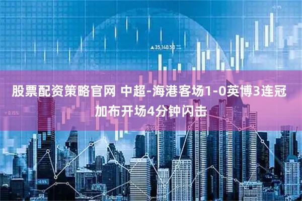 股票配资策略官网 中超-海港客场1-0英博3连冠 加布开场4分钟闪击