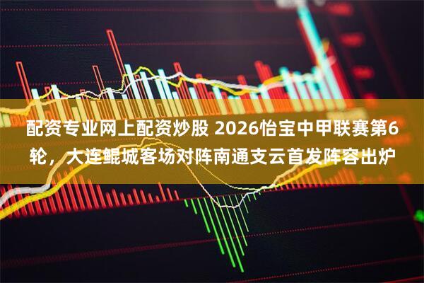 配资专业网上配资炒股 2026怡宝中甲联赛第6轮，大连鲲城客场对阵南通支云首发阵容出炉