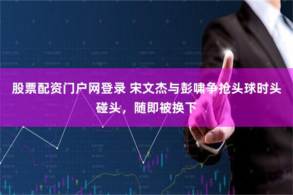 股票配资门户网登录 宋文杰与彭啸争抢头球时头碰头，随即被换下