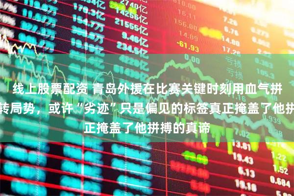 线上股票配资 青岛外援在比赛关键时刻用血气拼尽全力逆转局势，或许“劣迹”只是偏见的标签真正掩盖了他拼搏的真谛